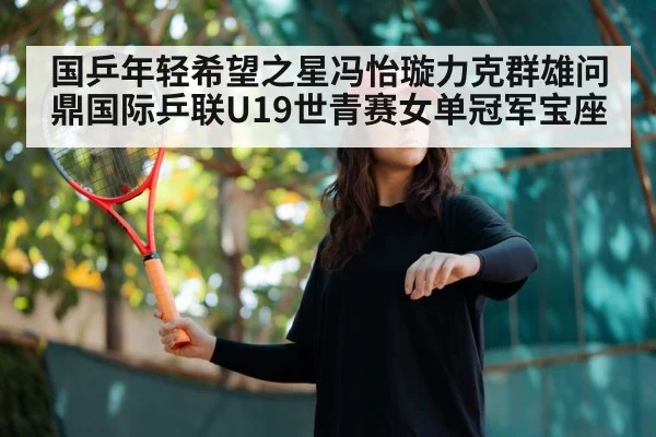 国乒年轻希望之星冯怡璇力克群雄问鼎国际乒联U19世青赛女单冠军宝座