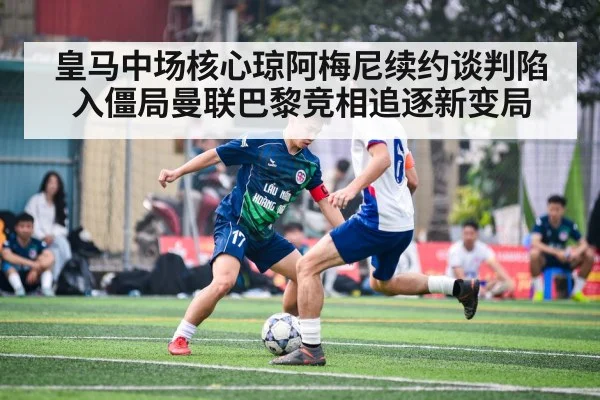 皇马中场核心琼阿梅尼续约谈判陷入僵局曼联巴黎竞相追逐新变局