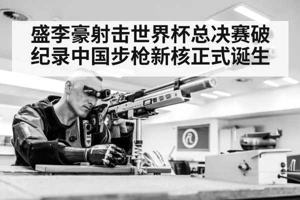 盛李豪射击世界杯总决赛破纪录中国步枪新核正式诞生