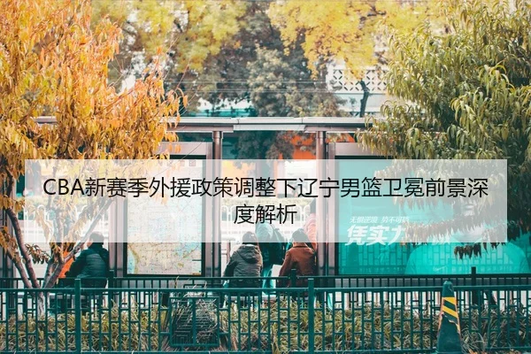 CBA新赛季外援政策调整下辽宁男篮卫冕前景深度解析