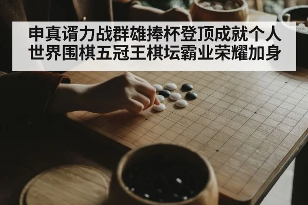 申真谞力战群雄捧杯登顶成就个人世界围棋五冠王棋坛霸业荣耀加身
